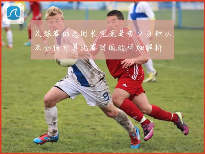 足球赛的总时长究竟是多少分钟以及如何计算比赛时间的详细解析