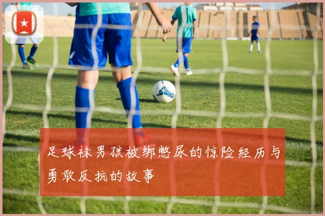 足球袜男孩被绑憋尿的惊险经历与勇敢反抗的故事