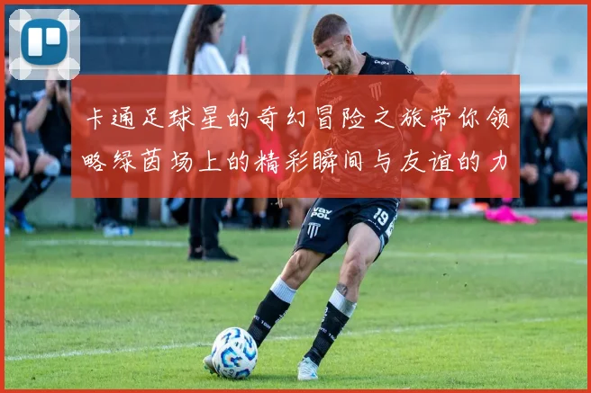 卡通足球星的奇幻冒险之旅带你领略绿茵场上的精彩瞬间与友谊的力量
