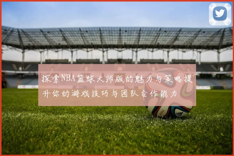 探索NBA篮球大师版的魅力与策略提升你的游戏技巧与团队合作能力