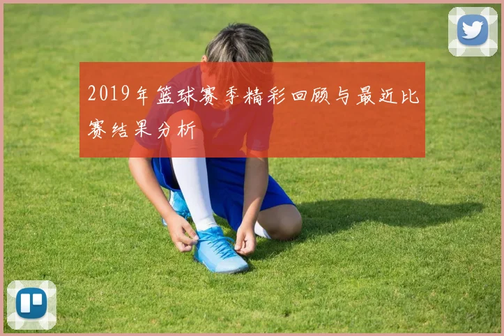 2019年篮球赛季精彩回顾与最近比赛结果分析